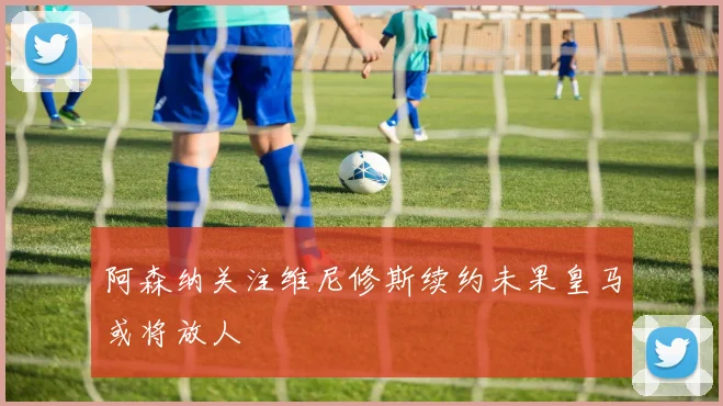 阿森纳关注维尼修斯续约未果皇马或将放人