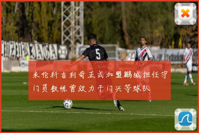 米伦科吉利奇正式加盟鹏城担任守门员教练曾效力于门兴等球队