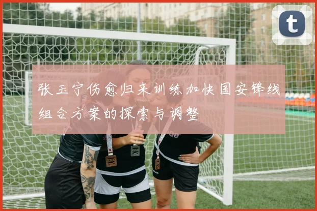 张玉宁伤愈归来训练加快国安锋线组合方案的探索与调整