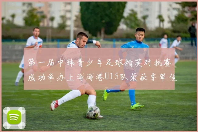 第一届中韩青少年足球精英对抗赛成功举办上海海港U15队荣获季军佳绩