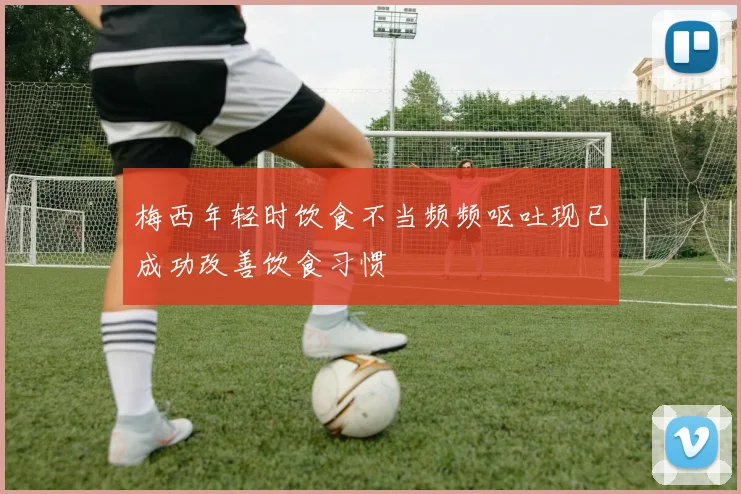 梅西年轻时饮食不当频频呕吐现已成功改善饮食习惯