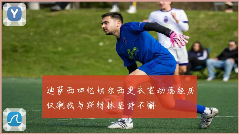 迪萨西回忆切尔西更衣室动荡经历仅剩我与斯特林坚持不懈