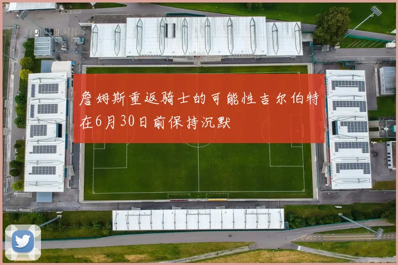詹姆斯重返骑士的可能性吉尔伯特在6月30日前保持沉默