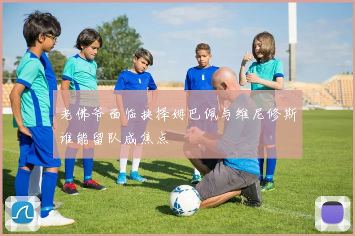 老佛爷面临抉择姆巴佩与维尼修斯谁能留队成焦点