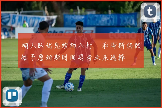 湖人队优先续约八村塁和海斯仍然给予詹姆斯时间思考未来选择