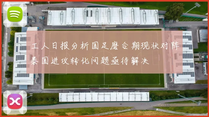 工人日报分析国足磨合期现状对阵泰国进攻转化问题亟待解决