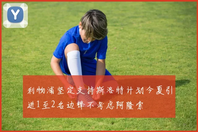 利物浦坚定支持斯洛特计划今夏引进1至2名边锋不考虑阿隆索