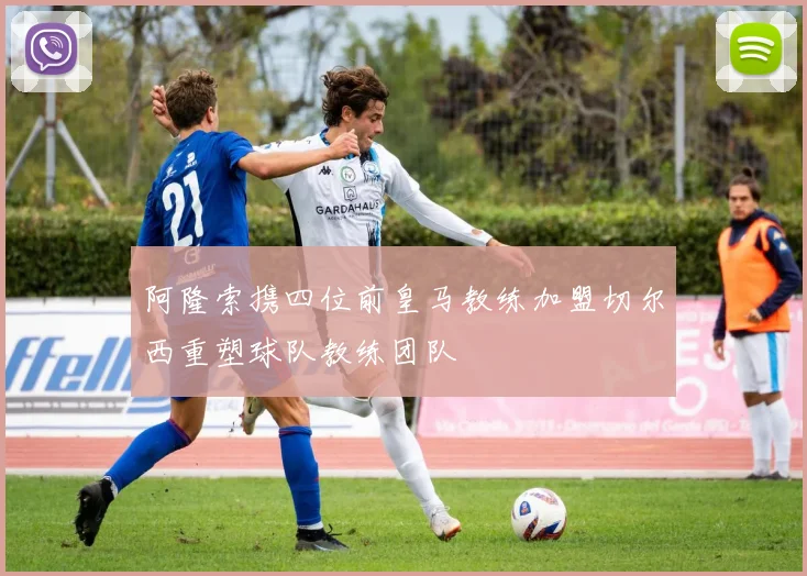 阿隆索携四位前皇马教练加盟切尔西重塑球队教练团队