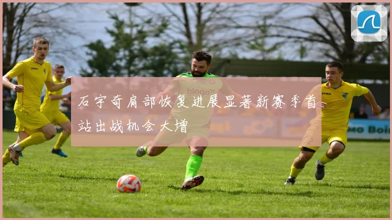 石宇奇肩部恢复进展显著新赛季首站出战机会大增