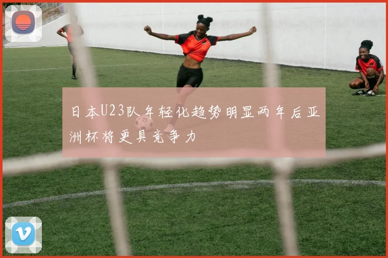 日本U23队年轻化趋势明显两年后亚洲杯将更具竞争力