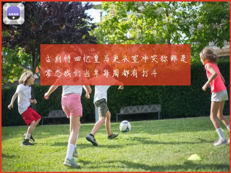 古利特回忆皇马更衣室冲突称那是常态我们当年每周都有打斗