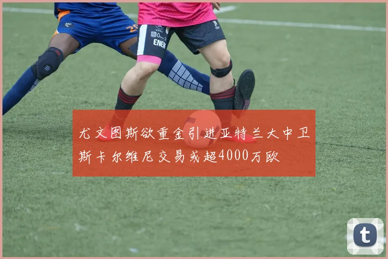 尤文图斯欲重金引进亚特兰大中卫斯卡尔维尼交易或超4000万欧