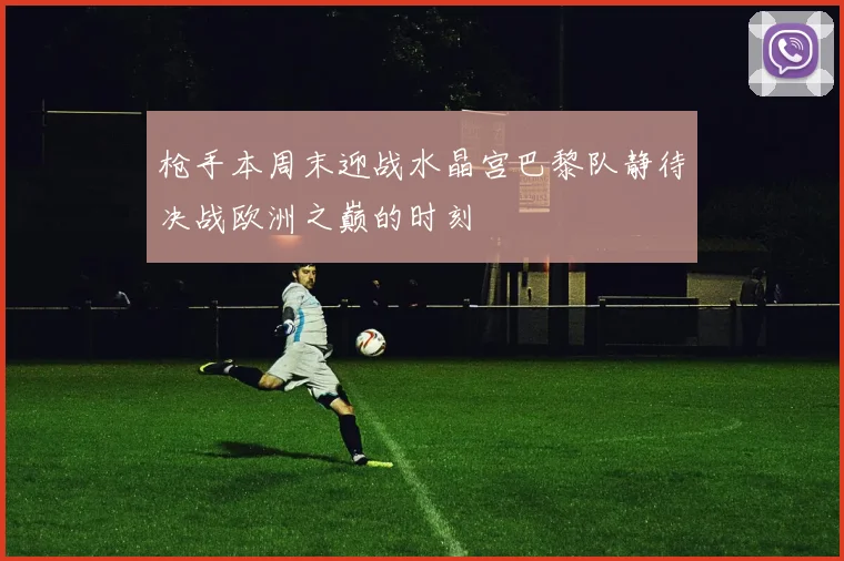 枪手本周末迎战水晶宫巴黎队静待决战欧洲之巅的时刻