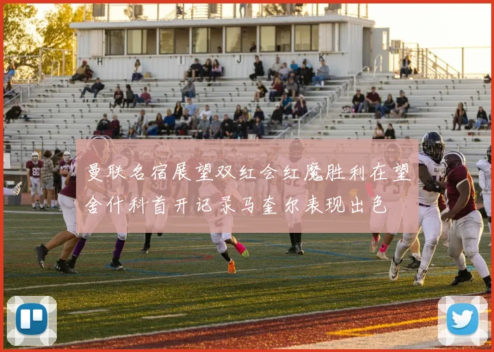 曼联名宿展望双红会红魔胜利在望舍什科首开记录马奎尔表现出色