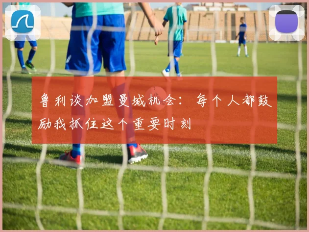 鲁利谈加盟曼城机会:每个人都鼓励我抓住这个重要时刻