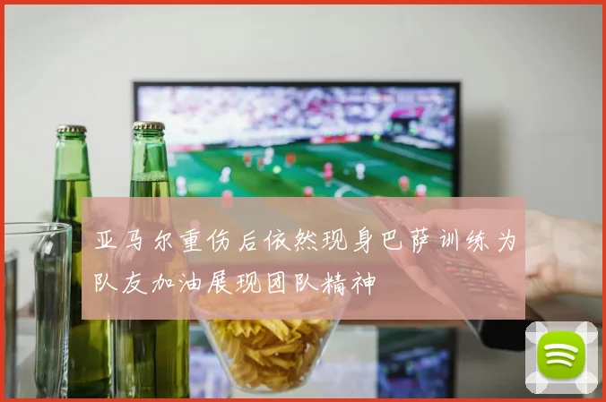 亚马尔重伤后依然现身巴萨训练为队友加油展现团队精神