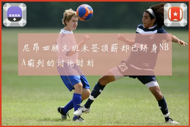 尼昂回顾文班未签顶薪却已跻身NBA前列的讨论时刻