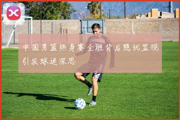 中国男篮热身赛全胜背后隐忧显现引发球迷深思