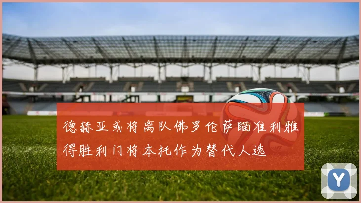 德赫亚或将离队佛罗伦萨瞄准利雅得胜利门将本托作为替代人选
