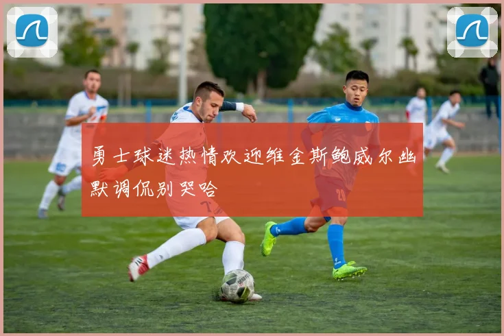 勇士球迷热情欢迎维金斯鲍威尔幽默调侃别哭哈