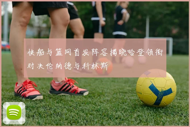 快船与篮网首发阵容揭晓哈登领衔对决伦纳德与科林斯