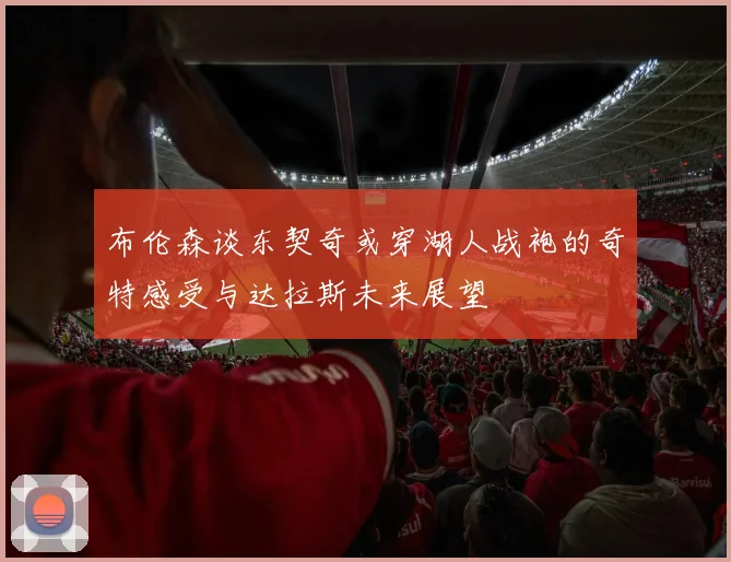 布伦森谈东契奇或穿湖人战袍的奇特感受与达拉斯未来展望