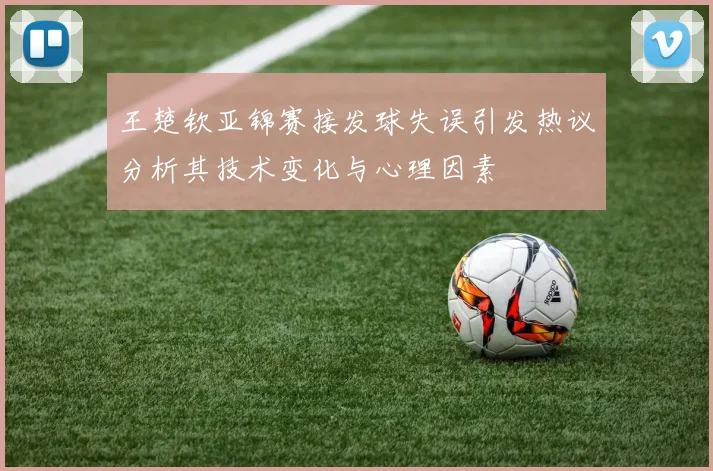 王楚钦亚锦赛接发球失误引发热议分析其技术变化与心理因素