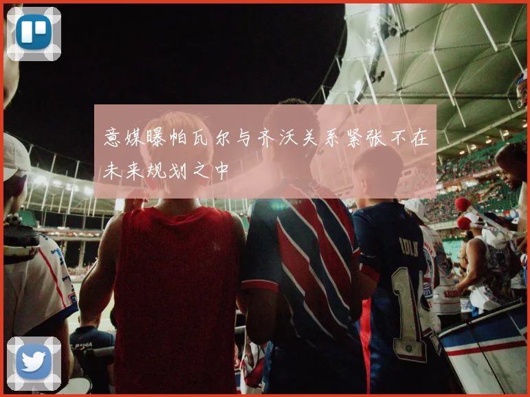 意媒曝帕瓦尔与齐沃关系紧张不在未来规划之中