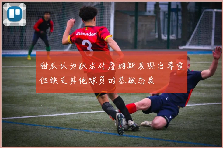 甜瓜认为狄龙对詹姆斯表现出尊重但缺乏其他球员的恭敬态度