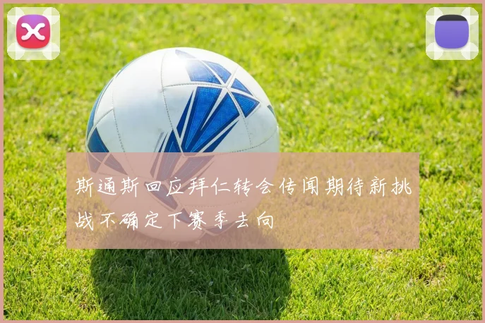 斯通斯回应拜仁转会传闻期待新挑战不确定下赛季去向