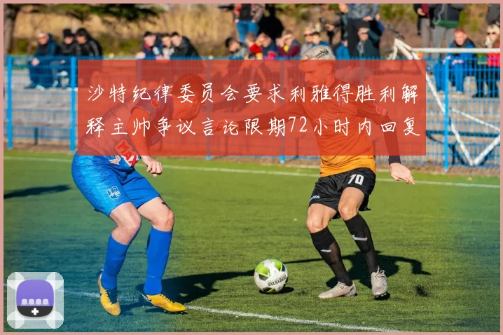 沙特纪律委员会要求利雅得胜利解释主帅争议言论限期72小时内回复