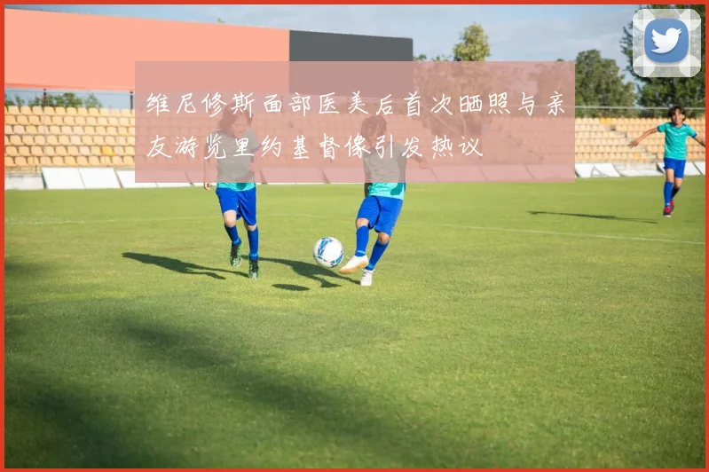 维尼修斯面部医美后首次晒照与亲友游览里约基督像引发热议