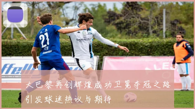 大巴黎再创辉煌成功卫冕夺冠之路引发球迷热议与期待