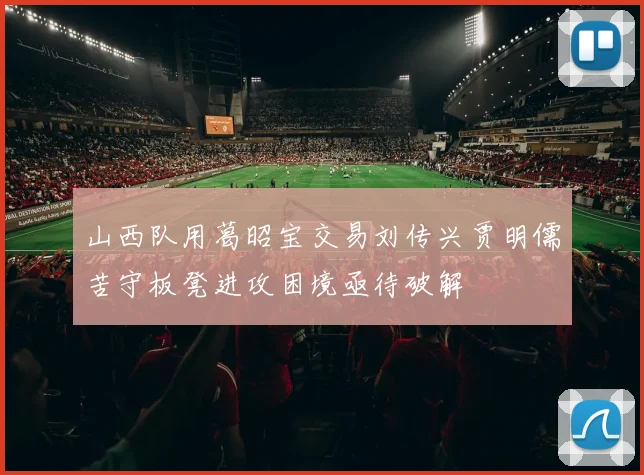 山西队用葛昭宝交易刘传兴贾明儒苦守板凳进攻困境亟待破解