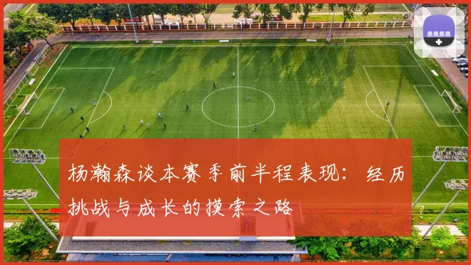 杨瀚森谈本赛季前半程表现：经历挑战与成长的摸索之路