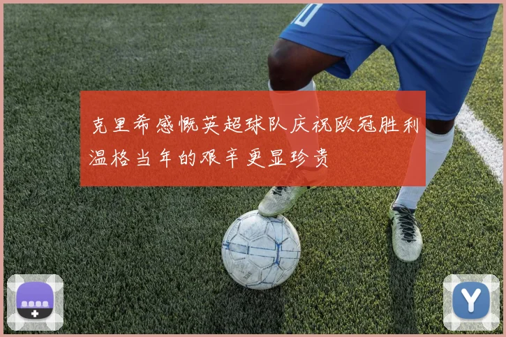 克里希感慨英超球队庆祝欧冠胜利温格当年的艰辛更显珍贵