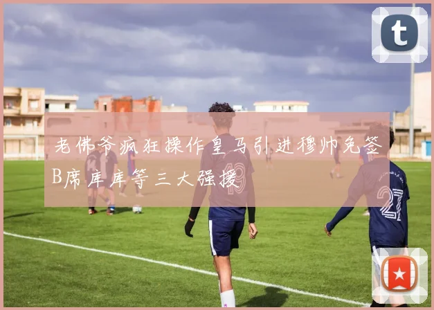 老佛爷疯狂操作皇马引进穆帅免签B席库库等三大强援