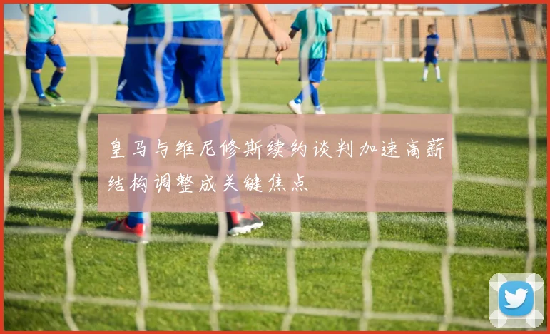 皇马与维尼修斯续约谈判加速高薪结构调整成关键焦点