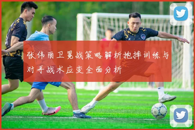 张伟丽卫冕战策略解析抱摔训练与对手战术应变全面分析