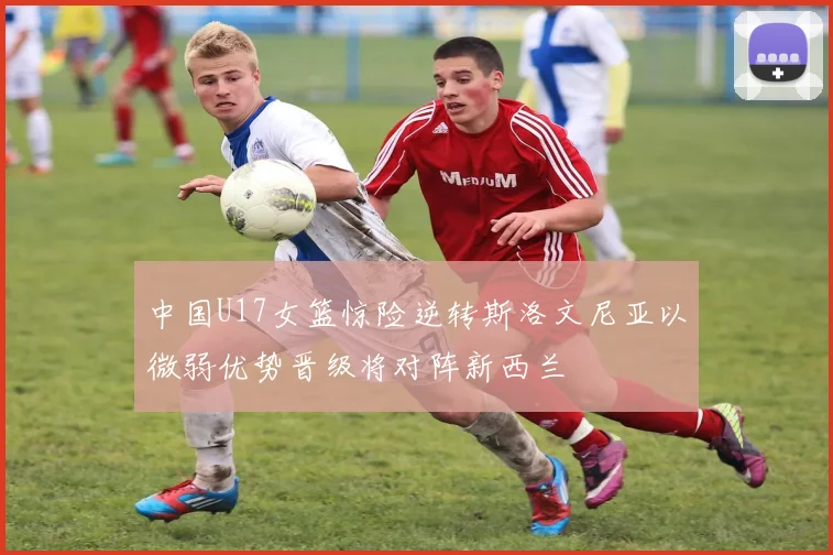 中国U17女篮惊险逆转斯洛文尼亚以微弱优势晋级将对阵新西兰